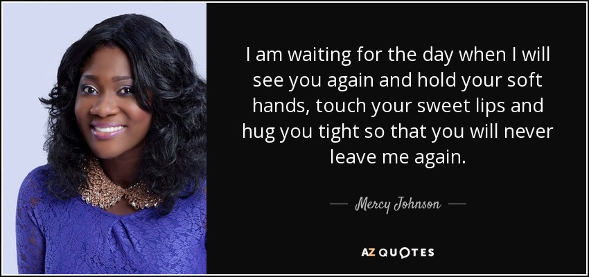 I am waiting for the day when I will see you again and hold your soft hands, touch your sweet lips and hug you tight so that you will never leave me again. - Mercy Johnson