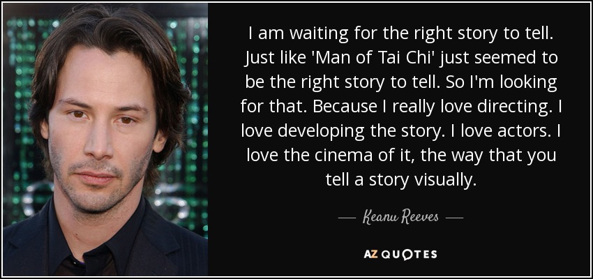 I am waiting for the right story to tell. Just like 'Man of Tai Chi' just seemed to be the right story to tell. So I'm looking for that. Because I really love directing. I love developing the story. I love actors. I love the cinema of it, the way that you tell a story visually. - Keanu Reeves