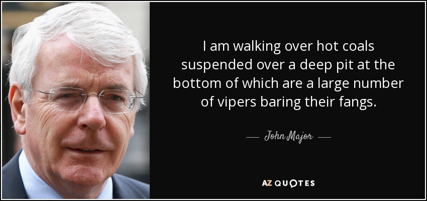 I am walking over hot coals suspended over a deep pit at the bottom of which are a large number of vipers baring their fangs. - John Major