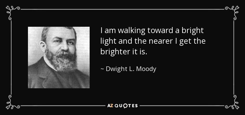 I am walking toward a bright light and the nearer I get the brighter it is. - Dwight L. Moody