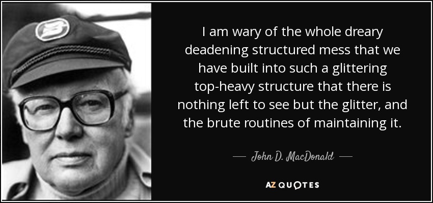 I am wary of the whole dreary deadening structured mess that we have built into such a glittering top-heavy structure that there is nothing left to see but the glitter, and the brute routines of maintaining it. - John D. MacDonald