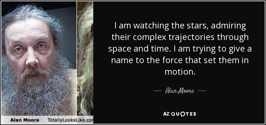 I am watching the stars, admiring their complex trajectories through space and time. I am trying to give a name to the force that set them in motion. - Alan Moore