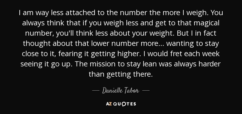 I am way less attached to the number the more I weigh. You always think that if you weigh less and get to that magical number, you'll think less about your weight. But I in fact thought about that lower number more... wanting to stay close to it, fearing it getting higher. I would fret each week seeing it go up. The mission to stay lean was always harder than getting there. - Danielle Tabor