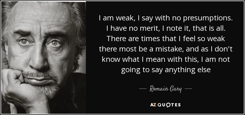 I am weak, I say with no presumptions. I have no merit, I note it, that is all. There are times that I feel so weak there most be a mistake, and as I don't know what I mean with this, I am not going to say anything else - Romain Gary