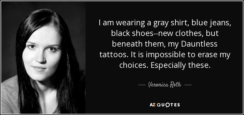 I am wearing a gray shirt, blue jeans, black shoes--new clothes, but beneath them, my Dauntless tattoos. It is impossible to erase my choices. Especially these. - Veronica Roth