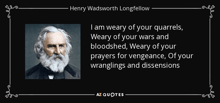 I am weary of your quarrels, Weary of your wars and bloodshed, Weary of your prayers for vengeance, Of your wranglings and dissensions - Henry Wadsworth Longfellow