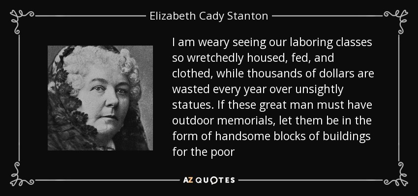 I am weary seeing our laboring classes so wretchedly housed, fed, and clothed, while thousands of dollars are wasted every year over unsightly statues. If these great man must have outdoor memorials, let them be in the form of handsome blocks of buildings for the poor - Elizabeth Cady Stanton