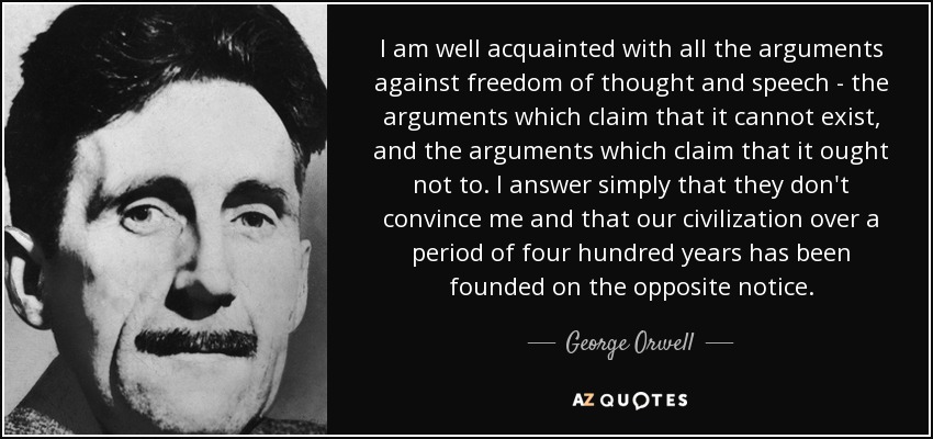 I am well acquainted with all the arguments against freedom of thought and speech - the arguments which claim that it cannot exist, and the arguments which claim that it ought not to. I answer simply that they don't convince me and that our civilization over a period of four hundred years has been founded on the opposite notice. - George Orwell