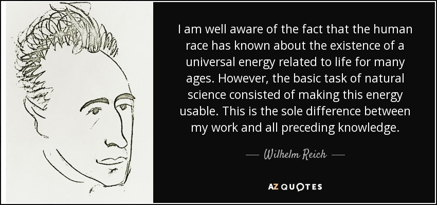 I am well aware of the fact that the human race has known about the existence of a universal energy related to life for many ages. However, the basic task of natural science consisted of making this energy usable. This is the sole difference between my work and all preceding knowledge. - Wilhelm Reich