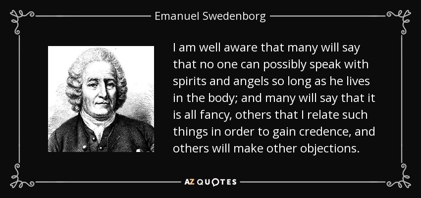 I am well aware that many will say that no one can possibly speak with spirits and angels so long as he lives in the body; and many will say that it is all fancy, others that I relate such things in order to gain credence, and others will make other objections. - Emanuel Swedenborg