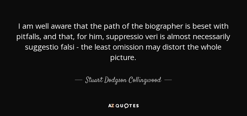 I am well aware that the path of the biographer is beset with pitfalls, and that, for him, suppressio veri is almost necessarily suggestio falsi - the least omission may distort the whole picture. - Stuart Dodgson Collingwood