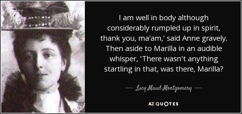 I am well in body although considerably rumpled up in spirit, thank you, ma'am,' said Anne gravely. Then aside to Marilla in an audible whisper, 'There wasn't anything startling in that, was there, Marilla? - Lucy Maud Montgomery