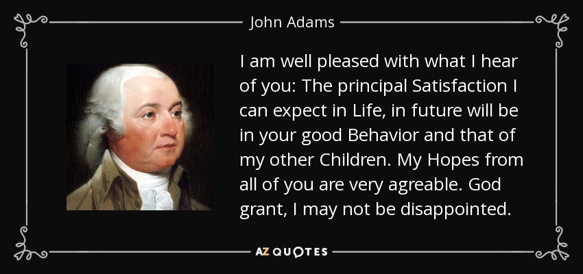 I am well pleased with what I hear of you: The principal Satisfaction I can expect in Life, in future will be in your good Behavior and that of my other Children. My Hopes from all of you are very agreable. God grant, I may not be disappointed. - John Adams