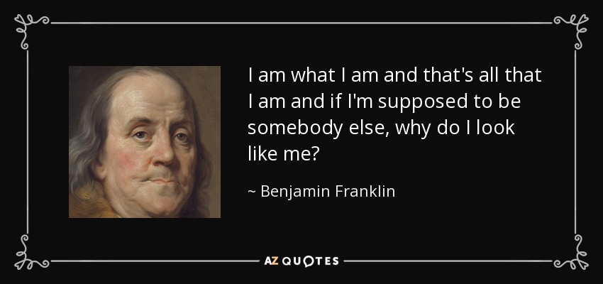 I am what I am and that's all that I am and if I'm supposed to be somebody else, why do I look like me? - Benjamin Franklin