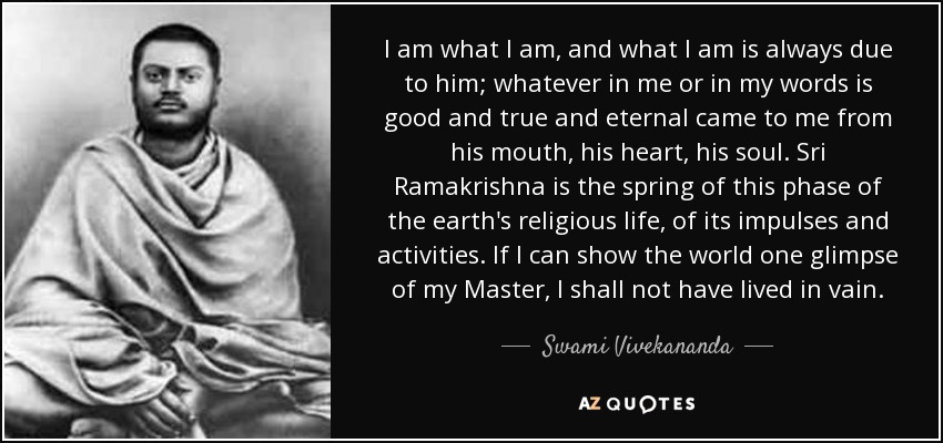 I am what I am, and what I am is always due to him; whatever in me or in my words is good and true and eternal came to me from his mouth, his heart, his soul. Sri Ramakrishna is the spring of this phase of the earth's religious life, of its impulses and activities. If I can show the world one glimpse of my Master, I shall not have lived in vain. - Swami Vivekananda