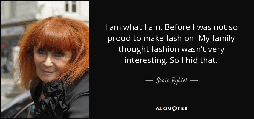 I am what I am. Before I was not so proud to make fashion. My family thought fashion wasn't very interesting. So I hid that. - Sonia Rykiel