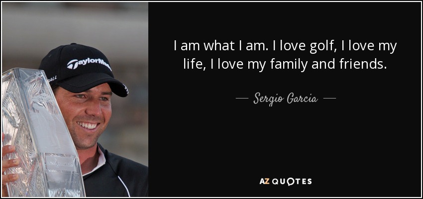 I am what I am. I love golf, I love my life, I love my family and friends. - Sergio Garcia