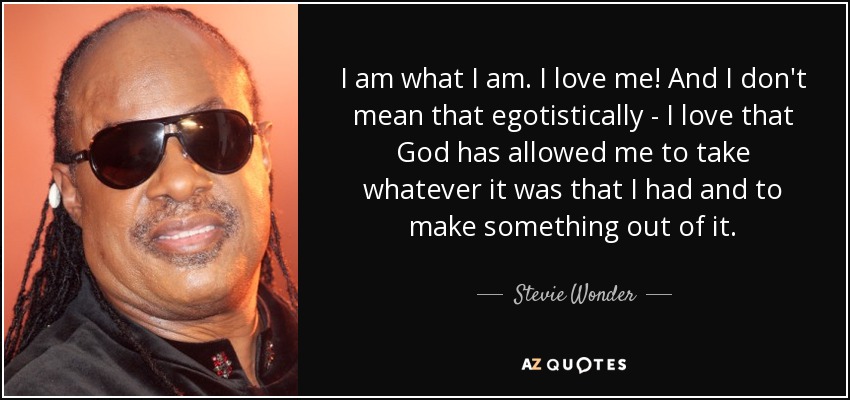 I am what I am. I love me! And I don't mean that egotistically - I love that God has allowed me to take whatever it was that I had and to make something out of it. - Stevie Wonder