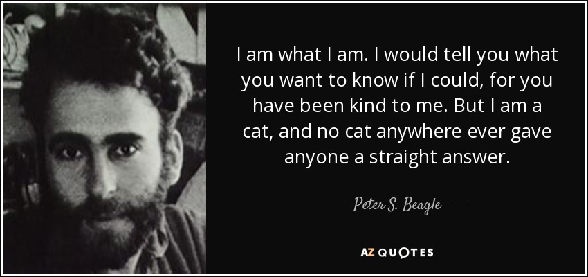 I am what I am. I would tell you what you want to know if I could, for you have been kind to me. But I am a cat, and no cat anywhere ever gave anyone a straight answer. - Peter S. Beagle