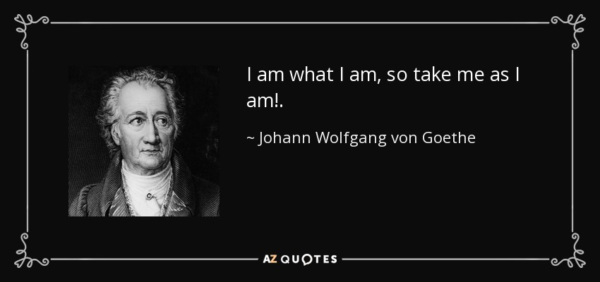 I am what I am, so take me as I am!. - Johann Wolfgang von Goethe