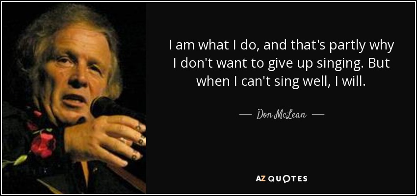 I am what I do, and that's partly why I don't want to give up singing. But when I can't sing well, I will. - Don McLean