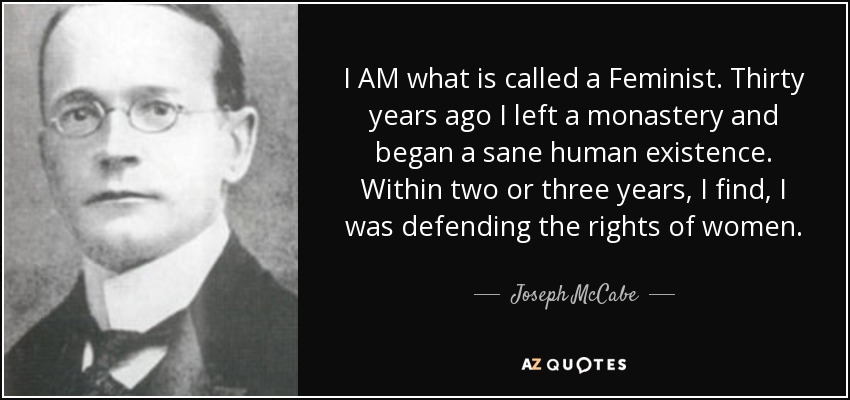 I AM what is called a Feminist. Thirty years ago I left a monastery and began a sane human existence. Within two or three years, I find, I was defending the rights of women. - Joseph McCabe