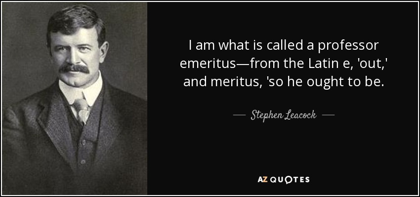 I am what is called a professor emeritus—from the Latin e, 'out,' and meritus, 'so he ought to be. - Stephen Leacock