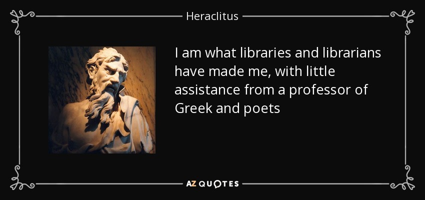 I am what libraries and librarians have made me, with little assistance from a professor of Greek and poets - Heraclitus