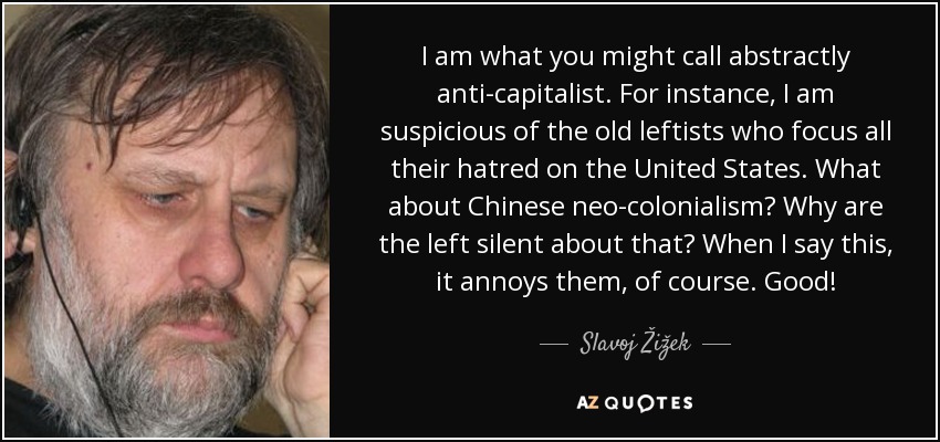 I am what you might call abstractly anti-capitalist. For instance, I am suspicious of the old leftists who focus all their hatred on the United States. What about Chinese neo-colonialism? Why are the left silent about that? When I say this, it annoys them, of course. Good! - Slavoj Žižek