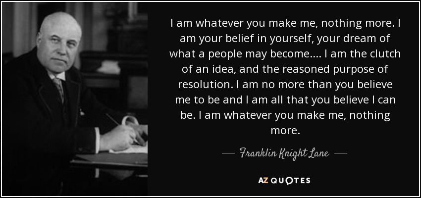 I am whatever you make me, nothing more. I am your belief in yourself, your dream of what a people may become.... I am the clutch of an idea, and the reasoned purpose of resolution. I am no more than you believe me to be and I am all that you believe I can be. I am whatever you make me, nothing more. - Franklin Knight Lane