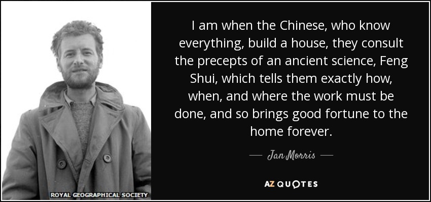 I am when the Chinese, who know everything, build a house, they consult the precepts of an ancient science, Feng Shui, which tells them exactly how, when, and where the work must be done, and so brings good fortune to the home forever. - Jan Morris