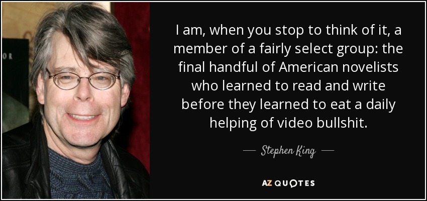 I am, when you stop to think of it, a member of a fairly select group: the final handful of American novelists who learned to read and write before they learned to eat a daily helping of video bullshit. - Stephen King