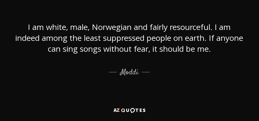 I am white, male, Norwegian and fairly resourceful. I am indeed among the least suppressed people on earth. If anyone can sing songs without fear, it should be me. - Moddi