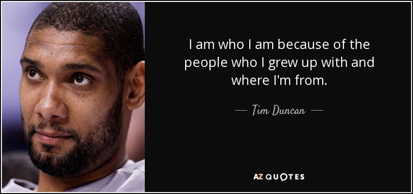 I am who I am because of the people who I grew up with and where I'm from. - Tim Duncan