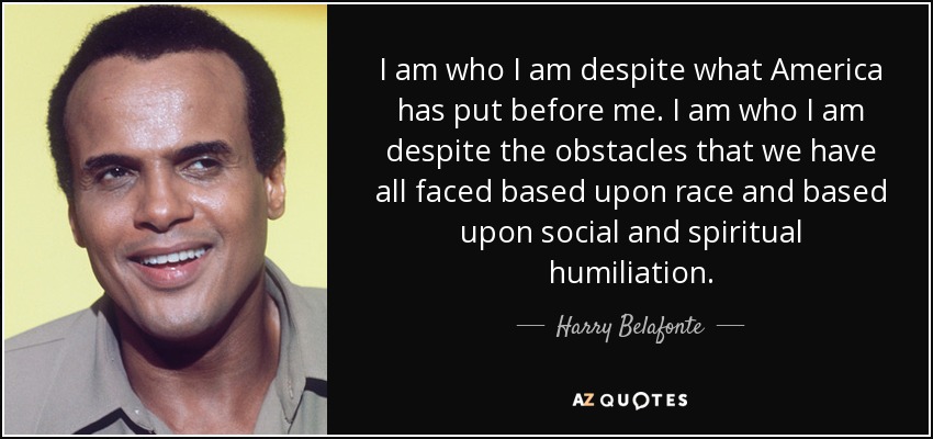 I am who I am despite what America has put before me. I am who I am despite the obstacles that we have all faced based upon race and based upon social and spiritual humiliation. - Harry Belafonte