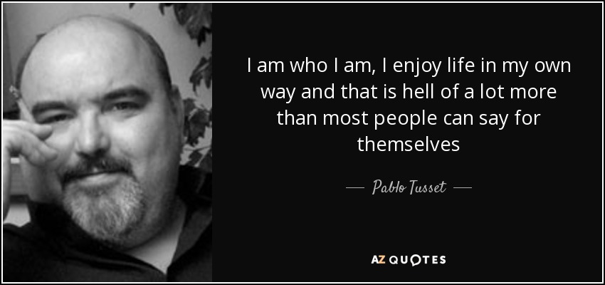 I am who I am, I enjoy life in my own way and that is hell of a lot more than most people can say for themselves - Pablo Tusset