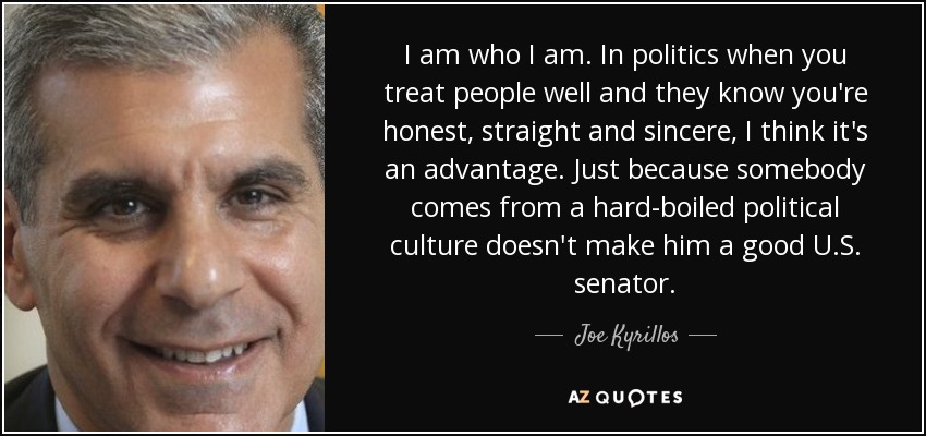 I am who I am. In politics when you treat people well and they know you're honest, straight and sincere, I think it's an advantage. Just because somebody comes from a hard-boiled political culture doesn't make him a good U.S. senator. - Joe Kyrillos