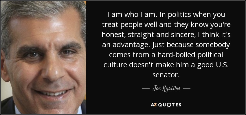 I am who I am. In politics when you treat people well and they know you're honest, straight and sincere, I think it's an advantage. Just because somebody comes from a hard-boiled political culture doesn't make him a good U.S. senator. - Joe Kyrillos