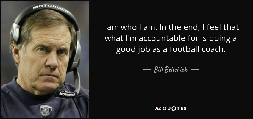 I am who I am. In the end, I feel that what I'm accountable for is doing a good job as a football coach. - Bill Belichick