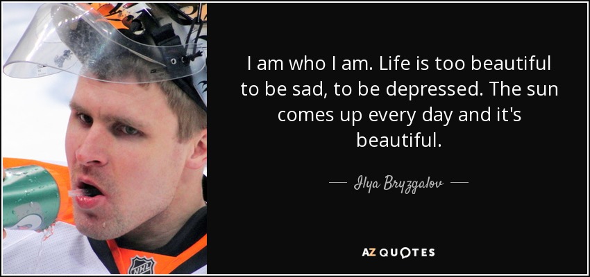 I am who I am. Life is too beautiful to be sad, to be depressed. The sun comes up every day and it's beautiful. - Ilya Bryzgalov