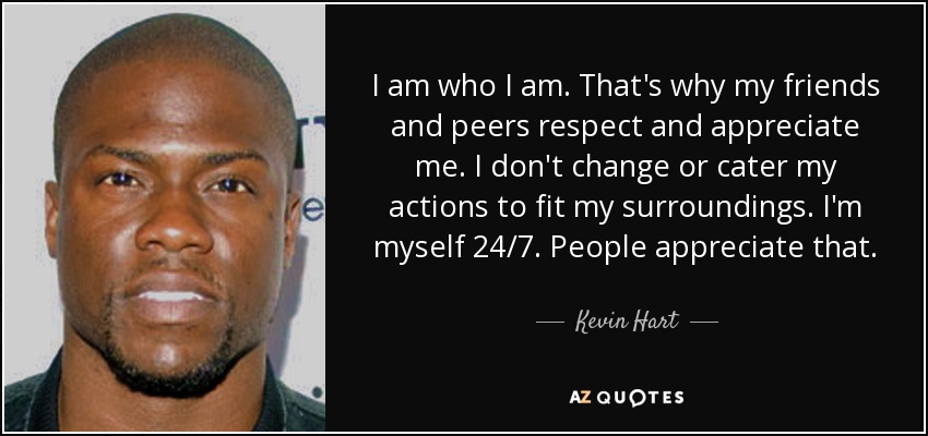 I am who I am. That's why my friends and peers respect and appreciate me. I don't change or cater my actions to fit my surroundings. I'm myself 24/7. People appreciate that. - Kevin Hart