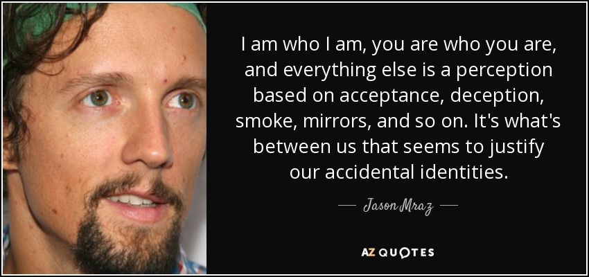 I am who I am, you are who you are, and everything else is a perception based on acceptance, deception, smoke, mirrors, and so on. It's what's between us that seems to justify our accidental identities. - Jason Mraz