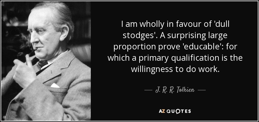 I am wholly in favour of 'dull stodges'. A surprising large proportion prove 'educable': for which a primary qualification is the willingness to do work. - J. R. R. Tolkien