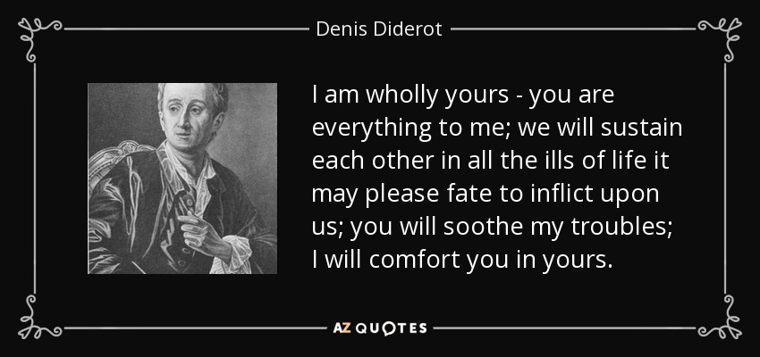 I am wholly yours - you are everything to me; we will sustain each other in all the ills of life it may please fate to inflict upon us; you will soothe my troubles; I will comfort you in yours. - Denis Diderot