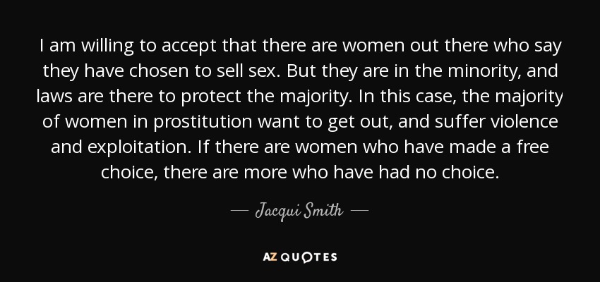 I am willing to accept that there are women out there who say they have chosen to sell sex. But they are in the minority, and laws are there to protect the majority. In this case, the majority of women in prostitution want to get out, and suffer violence and exploitation. If there are women who have made a free choice, there are more who have had no choice. - Jacqui Smith