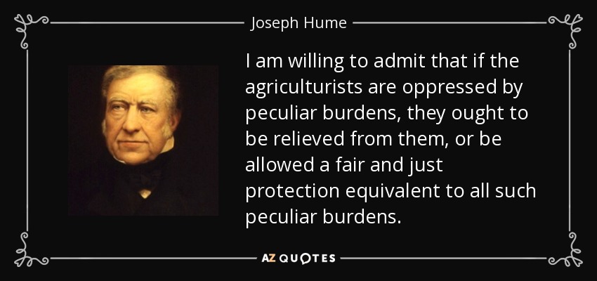 I am willing to admit that if the agriculturists are oppressed by peculiar burdens, they ought to be relieved from them, or be allowed a fair and just protection equivalent to all such peculiar burdens. - Joseph Hume
