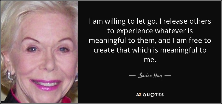 I am willing to let go. I release others to experience whatever is meaningful to them, and I am free to create that which is meaningful to me. - Louise Hay