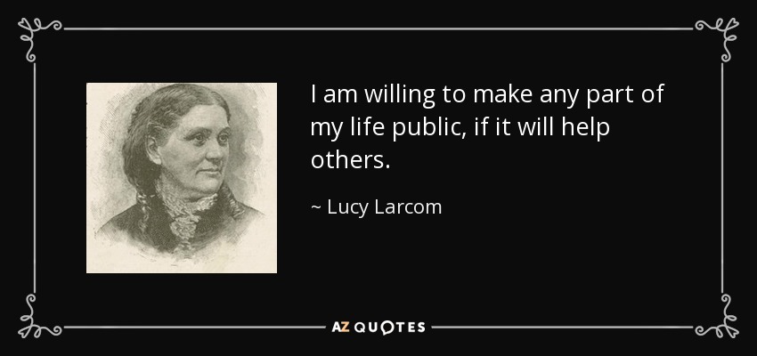 I am willing to make any part of my life public, if it will help others. - Lucy Larcom