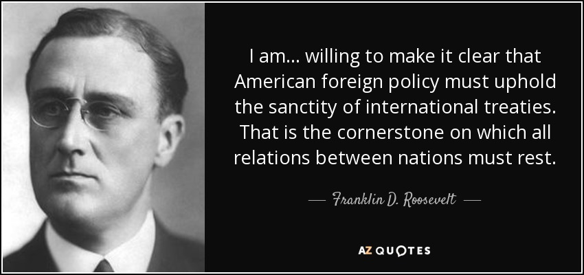 I am ... willing to make it clear that American foreign policy must uphold the sanctity of international treaties. That is the cornerstone on which all relations between nations must rest. - Franklin D. Roosevelt