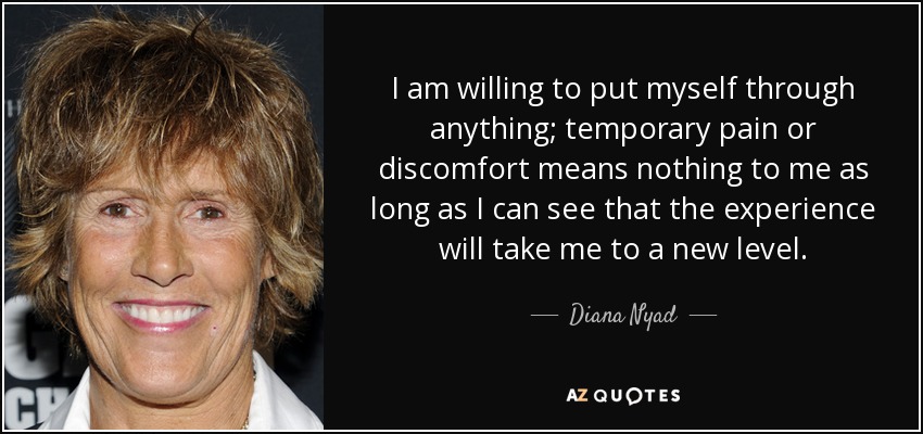 I am willing to put myself through anything; temporary pain or discomfort means nothing to me as long as I can see that the experience will take me to a new level. - Diana Nyad
